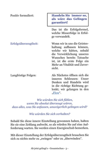 Ab jetzt gelingt‘s - Gesamtschau - 3 -
Positiv formuliert:	 Handeln Sie immer so,
als wäre das Gelingen
garantiert!
	 Das ist die Erfolgsformel,
welche Misserfolge in Erfol-
ge verwandelt.
Erfolgsüberzeugtheit:	 Wenn wir in uns die Geistes-
haltung aufbauen können,
welche wir hätten, sobald
die Verwirklichung unseres
Wunsches bereits Tatsache
ist, ist die erste Folge ein
Mehr an Vitalität und Zuver-
sicht.
Langfristige Folgen:	 Als Nächstes öffnen sich die
inneren Schleusen: Unser
Denken und Handeln wird
in die richtige Richtung ge-
lenkt; wir gelangen in den
„Flow“.
	 Wie würden Sie sich fühlen,
wenn Sie absolut überzeugt wären,
dass alles, was Sie anfassen, unweigerlich gelingen wird?
Wie würden Sie sich verhalten?
Sobald Sie diese innere Einstellung gewonnen haben, halten
Sie sie eine Zeitlang aufrecht, so als würden Sie auf eine Auf-
forderung warten. Sie werden einen Energieschub bemerken.
Mit dieser Einstellung der Erfolgsüberzeugtheit brauchen Sie
sich zu nichts mehr zu „zwingen“ oder zu „überwinden“.
 