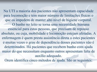 Na UTI a maioria dos pacientes não apresentam capacidade
para locomoção e tem maior número de limitações físicas o
que os impedem de manter alto nível de higiene corporal.
O banho no leito se torna uma necessidade humana
essencial para estas pessoas, que precisam de repouso
absoluto, ou cuja, mobilidade e locomoção estejam afetadas. A
enfermagem é quem presta assistência direta a estes pacientes
e muitas vezes o grau de dependência desses pacientes não é
determinados. Há pacientes que recebem banho com ajuda
maior do que necessitam enquanto outros apresentam falta de
auxílio adequado.
Orem identifica cinco métodos de ajuda. São as seguintes:
 