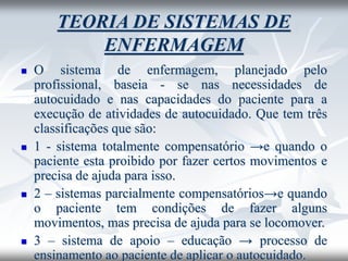 TEORIA DE SISTEMAS DE
ENFERMAGEM
◼ O sistema de enfermagem, planejado pelo
profissional, baseia - se nas necessidades de
autocuidado e nas capacidades do paciente para a
execução de atividades de autocuidado. Que tem três
classificações que são:
◼ 1 - sistema totalmente compensatório →e quando o
paciente esta proibido por fazer certos movimentos e
precisa de ajuda para isso.
◼ 2 – sistemas parcialmente compensatórios→e quando
o paciente tem condições de fazer alguns
movimentos, mas precisa de ajuda para se locomover.
◼ 3 – sistema de apoio – educação → processo de
ensinamento ao paciente de aplicar o autocuidado.
 