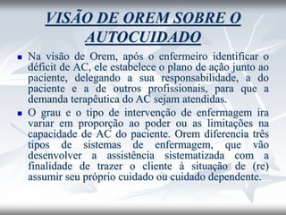 VISÃO DE OREM SOBRE O
AUTOCUIDADO
◼ Na visão de Orem, após o enfermeiro identificar o
déficit de AC, ele estabelece o plano de ação junto ao
paciente, delegando a sua responsabilidade, a do
paciente e a de outros profissionais, para que a
demanda terapêutica do AC sejam atendidas.
◼ O grau e o tipo de intervenção de enfermagem ira
variar em proporção ao poder ou as limitações na
capacidade de AC do paciente. Orem diferencia três
tipos de sistemas de enfermagem, que vão
desenvolver a assistência sistematizada com a
finalidade de trazer o cliente à situação de (re)
assumir seu próprio cuidado ou cuidado dependente.
 