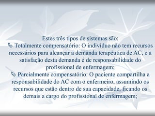 Estes três tipos de sistemas são:
 Totalmente compensatório: O indivíduo não tem recursos
necessários para alcançar a demanda terapêutica de AC, e a
satisfação desta demanda é de responsabilidade do
profissional de enfermagem;
 Parcialmente compensatório: O paciente compartilha a
responsabilidade do AC com o enfermeiro, assumindo os
recursos que estão dentro de sua capacidade, ficando os
demais a cargo do profissional de enfermagem;
 