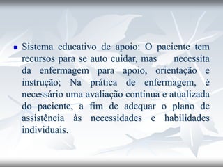 ◼ Sistema educativo de apoio: O paciente tem
recursos para se auto cuidar, mas necessita
da enfermagem para apoio, orientação e
instrução; Na prática de enfermagem, é
necessário uma avaliação contínua e atualizada
do paciente, a fim de adequar o plano de
assistência às necessidades e habilidades
individuais.
 