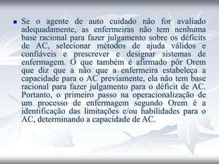 ◼ Se o agente de auto cuidado não for avaliado
adequadamente, as enfermeiras não tem nenhuma
base racional para fazer julgamento sobre os déficits
de AC, selecionar métodos de ajuda válidos e
confiáveis e prescrever e designar sistemas de
enfermagem. O que também é afirmado pôr Orem
que diz que a não que a enfermeira estabeleça a
capacidade para o AC previamente, ela não tem base
racional para fazer julgamento para o déficit de AC.
Portanto, o primeiro passo na operacionalização de
um processo de enfermagem segundo Orem é a
identificação das limitações e/ou habilidades para o
AC, determinando a capacidade de AC.
 