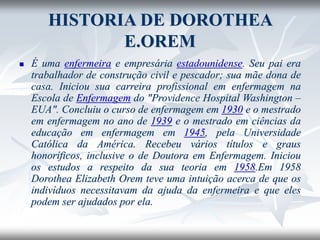 HISTORIA DE DOROTHEA
E.OREM
◼ É uma enfermeira e empresária estadounidense. Seu pai era
trabalhador de construção civil e pescador; sua mãe dona de
casa. Iniciou sua carreira profissional em enfermagem na
Escola de Enfermagem do "Providence Hospital Washington –
EUA". Concluiu o curso de enfermagem em 1930 e o mestrado
em enfermagem no ano de 1939 e o mestrado em ciências da
educação em enfermagem em 1945, pela Universidade
Católica da América. Recebeu vários títulos e graus
honoríficos, inclusive o de Doutora em Enfermagem. Iniciou
os estudos a respeito da sua teoria em 1958.Em 1958
Dorothea Elizabeth Orem teve uma intuição acerca de que os
indivíduos necessitavam da ajuda da enfermeira e que eles
podem ser ajudados por ela.
 