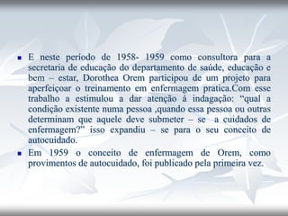 ◼ E neste período de 1958- 1959 como consultora para a
secretaria de educação do departamento de saúde, educação e
bem – estar, Dorothea Orem participou de um projeto para
aperfeiçoar o treinamento em enfermagem pratica.Com esse
trabalho a estimulou a dar atenção á indagação: “qual a
condição existente numa pessoa ,quando essa pessoa ou outras
determinam que aquele deve submeter – se a cuidados de
enfermagem?” isso expandiu – se para o seu conceito de
autocuidado.
◼ Em 1959 o conceito de enfermagem de Orem, como
provimentos de autocuidado, foi publicado pela primeira vez.
 