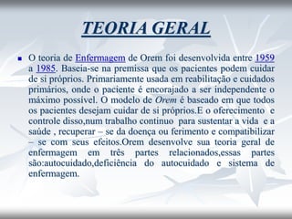TEORIA GERAL
◼ O teoria de Enfermagem de Orem foi desenvolvida entre 1959
a 1985. Baseia-se na premissa que os pacientes podem cuidar
de si próprios. Primariamente usada em reabilitação e cuidados
primários, onde o paciente é encorajado a ser independente o
máximo possível. O modelo de Orem é baseado em que todos
os pacientes desejam cuidar de si próprios.E o oferecimento e
controle disso,num trabalho continuo para sustentar a vida e a
saúde , recuperar – se da doença ou ferimento e compatibilizar
– se com seus efeitos.Orem desenvolve sua teoria geral de
enfermagem em três partes relacionados,essas partes
são:autocuidado,deficiência do autocuidado e sistema de
enfermagem.
 