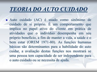 TEORIA DO AUTO CUIDADO
◼ Auto cuidado (AC) é usado como sinônimo de
cuidado de si próprio. É um comportamento que
implica no papel ativo do cliente em prática de
atividades que o indivíduo desempenha em seu
próprio benefício, a fim de manter a vida, a saúde e o
bem estar (OREM 1971-80). As funções humanas
básicas são determinantes para a habilidade do auto
cuidar, a avaliação destas funções nos mostrará se
uma pessoa tem capacidade de ser independente para
o auto cuidado ou se necessita de ajuda.
 