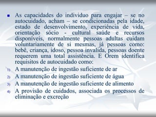 ◼ As capacidades do individuo para engajar – se no
autocuidado, acham – se condicionadas pela idade,
estado de desenvolvimento, experiência de vida,
orientação sócio - cultural saúde e recursos
disponíveis, normalmente pessoas adultas cuidam
voluntariamente de si mesmas, já pessoas como:
bebê, criança, idoso, pessoa invalida, pessoas doente
requerem uma total assistência. E Orem identifica
requisitos de autocuidado como:
1) A manutenção de ingestão suficiente de ar
2) A manutenção de ingestão suficiente de água
3) A manutenção de ingestão suficiente de alimento
4) A provisão de cuidados, associada os processos de
eliminação e excreção
 