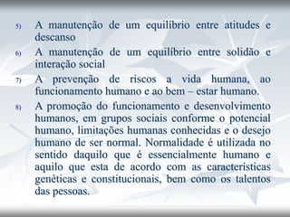 5) A manutenção de um equilíbrio entre atitudes e
descanso
6) A manutenção de um equilíbrio entre solidão e
interação social
7) A prevenção de riscos a vida humana, ao
funcionamento humano e ao bem – estar humano.
8) A promoção do funcionamento e desenvolvimento
humanos, em grupos sociais conforme o potencial
humano, limitações humanas conhecidas e o desejo
humano de ser normal. Normalidade é utilizada no
sentido daquilo que é essencialmente humano e
aquilo que esta de acordo com as características
genéticas e constitucionais, bem como os talentos
das pessoas.
 