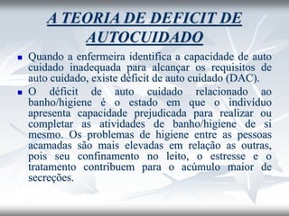 A TEORIA DE DEFICIT DE
AUTOCUIDADO
◼ Quando a enfermeira identifica a capacidade de auto
cuidado inadequada para alcançar os requisitos de
auto cuidado, existe déficit de auto cuidado (DAC).
◼ O déficit de auto cuidado relacionado ao
banho/higiene é o estado em que o indivíduo
apresenta capacidade prejudicada para realizar ou
completar as atividades de banho/higiene de si
mesmo. Os problemas de higiene entre as pessoas
acamadas são mais elevadas em relação as outras,
pois seu confinamento no leito, o estresse e o
tratamento contribuem para o acúmulo maior de
secreções.
 