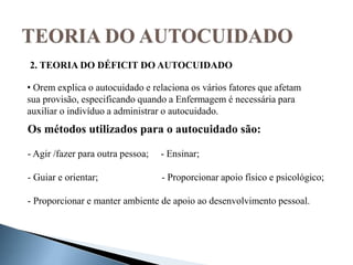 • Orem explica o autocuidado e relaciona os vários fatores que afetam
sua provisão, especificando quando a Enfermagem é necessária para
auxiliar o indivíduo a administrar o autocuidado.
Os métodos utilizados para o autocuidado são:
- Agir /fazer para outra pessoa; - Ensinar;
- Guiar e orientar; - Proporcionar apoio físico e psicológico;
- Proporcionar e manter ambiente de apoio ao desenvolvimento pessoal.
2. TEORIA DO DÉFICIT DO AUTOCUIDADO
 