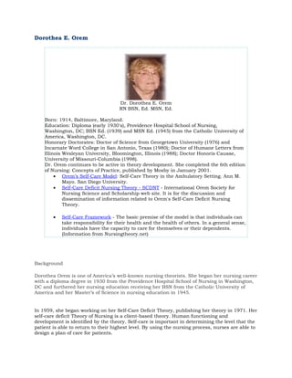 Dorothea E. Orem




                                     Dr. Dorothea E. Orem
                                     RN BSN, Ed. MSN, Ed.

    Born: 1914, Baltimore, Maryland.
    Education: Diploma (early 1930's), Providence Hospital School of Nursing,
    Washington, DC; BSN Ed. (1939) and MSN Ed. (1945) from the Catholic University of
    America, Washington, DC.
    Honorary Doctorates: Doctor of Science from Georgetown University (1976) and
    Incarnate Word College in San Antonio, Texas (1980); Doctor of Humane Letters from
    Illinois Wesleyan University, Bloomington, Illinois (1988); Doctor Honoris Causae,
    University of Missouri-Columbia (1998).
    Dr. Orem continues to be active in theory development. She completed the 6th edition
    of Nursing: Concepts of Practice, published by Mosby in January 2001.
         • Orem’s Self-Care Model: Self-Care Theory in the Ambulatory Setting. Ann M.
             Mayo. San Diego University.
         • Self-Care Deficit Nursing Theory - SCDNT - International Orem Society for
             Nursing Science and Scholarship web site. It is for the discussion and
             dissemination of information related to Orem's Self-Care Deficit Nursing
             Theory.

        •   Self-Care Framework - The basic premise of the model is that individuals can
            take responsibility for their health and the health of others. In a general sense,
            individuals have the capacity to care for themselves or their dependents.
            (Information from Nursingtheory.net)




Background

Dorothea Orem is one of America’s well-known nursing theorists. She began her nursing career
with a diploma degree in 1930 from the Providence Hospital School of Nursing in Washington,
DC and furthered her nursing education receiving her BSN from the Catholic University of
America and her Master’s of Science in nursing education in 1945.


In 1959, she began working on her Self-Care Deficit Theory, publishing her theory in 1971. Her
self-care deficit Theory of Nursing is a client-based theory. Human functioning and
development is identified by the theory. Self-care is important in determining the level that the
patient is able to return to their highest level. By using the nursing process, nurses are able to
design a plan of care for patients.
 