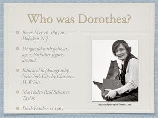 Who was Dorothea?
Born: May 26, 1895 in
Hoboken, N.J.

Diagnosed with polio at
age 7. No father ﬁgure
around.

Educated in photography,
New York City by Clarence
H. White.

Married to Paul Schuster
Taylor.
                            http://en.wikipedia.org/wiki/Dorothea_Lange

Died: October 11,1965
 