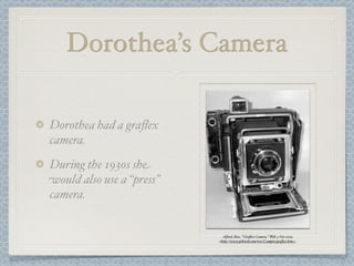 Dorothea’s Camera

Dorothea had a graﬂex
camera.
During the 1930s she
would also use a “press”
camera.


                             Alford, Ross. "Graﬂex Camera." Web. 5 Oct 2009.
                           <http://www.pibweb.com/ross/Campix/graﬂex.htm>.
 