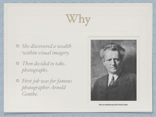 Why

She discovered a wealth
within visual imagery.
Then decided to take
photographs.
First job was for famous
photographer Arnold
Genthe.
                           http://en.wikipedia.org/wiki/Arnold_Genthe
 