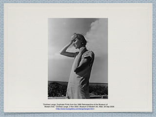 "Dorthea Lange: Duplicate Prints from the 1966 Retrospective at the Museum of
  Modern Arts." Dorthea Lange. 2 Nov 2002. Museum of Modern Art, Web. 29 Sep 2009.
               <http://www.houkgallery.com/lange/lange2.htm>.
 