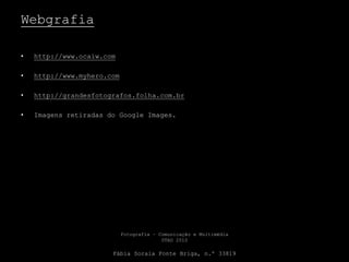 Webgrafia
• http://www.ocaiw.com
• http://www.myhero.com
• http://grandesfotografos.folha.com.br
• Imagens retiradas do Google Images.
Fotografia – Comunicação e Multimédia
UTAD 2010
Fábia Soraia Fonte Briga, n.º 33819
 