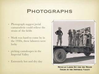 Photographs
• Photograph suggest jovial
  camaraderie could relieve the
  strain of the ﬁelds

• Work was hard to come by in
  the 1930s, these laborers were
  lucky

• picking cantaloupes in the
  Imperial Valley

• Extremely hot and dry day
                                   Mexican Labor Off for the Melon
                                    Fields in the Imperial Valley
 
