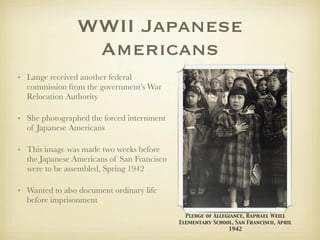 WWII Japanese
                 Americans
• Lange received another federal
  commission from the government’s War
  Relocation Authority

• She photographed the forced internment
  of Japanese Americans

• This image was made two weeks before
  the Japanese Americans of San Francisco
  were to be assembled, Spring 1942

• Wanted to also document ordinary life
  before imprisonment
                                              Pledge of Allegiance, Raphael Weill
                                            Elementary School, San Francisco, April
                                                             1942
 