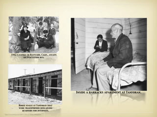 1942 A family in Hayward, Calif., awaits
                   an evacuation bus.




                                                            Inside a barracks apartment at Tanforan.



                     Horse stalls at Tanforan that
                     were transformed into living
                        quarters for internees.
http://www.nytimes.com/2006/11/06/arts/design/06lang.html
 