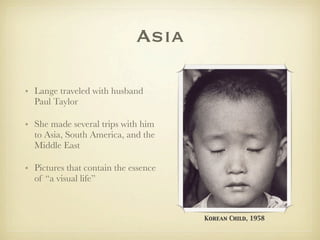 Asia

• Lange traveled with husband
  Paul Taylor

• She made several trips with him
  to Asia, South America, and the
  Middle East

• Pictures that contain the essence
  of “a visual life”



                                      Korean Child, 1958
 