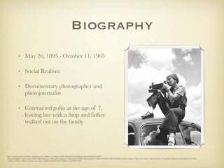 Biography
          • May 26, 1895 - October 11, 1965

          • Social Realism

          • Documentary photographer and
            photojournalist

          • Contracted polio at the age of 7,
            leaving her with a limp and father
            walked out on the family




http://www.google.com/#hl=en&sugexp=les%3B&gs_nf=1&qe=ZG9yb3RoZWEgbGE&qesig=b4nWOMbExqLXT-
dXYv0N4g&pkc=AFgZ2tlg2cmHR4CQOVnjdVLiv_fXFQx9wz1LpGULTtlD9yagXz8OD0OoRLjqrQobmU-0hKL0e97tBL4GnPk3K60Qj279TjXzFw&cp=11&gs_id=15&xhr=t&q=dorothea+lange&pf=p&sclient=psy-ab&oq=dorothea
+la&gs_l=&pbx=1&bav=on.2,or.r_gc.r_pw.r_qf.&fp=e82fd6f5b68cf4ef&biw=1224&bih=663
 