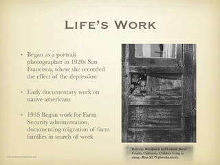Life’s Work
                • Began as a portrait
                  photographer in 1920s San
                  Francisco, where she recorded
                  the effect of the depression

                • Early documentary work on
                  native americans

                • 1935 Began work for Farm
                  Security administration,
                  documenting migration of farm
                  families in search of work
                                                  Between Weedpatch and Lamont, Kern
                                                  County, California. Children living in
http://berkeley.edu/lange/lange.html
                                                  camp...Rent $2.75 plus electricity.
 