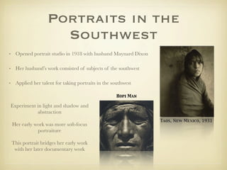 Portraits in the
                    Southwest
• Opened portrait studio in 1918 with husband Maynard Dixon

• Her husband’s work consisted of subjects of the southwest

• Applied her talent for taking portraits in the southwest

                                                   Hopi Man

Experiment in light and shadow and
           abstraction
                                                              Taos, New Mexico, 1931
 Her early work was more soft-focus
            portraiture

 This portrait bridges her early work
  with her later documentary work
 