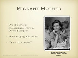 Migrant Mother

            • One of a series of
              photographs of Florence
              Owens Thompson

            • Made using a grafﬁx camera

            • “Drawn by a magnet”


                                                                                                             •     Destitute pea pickers in
                                                                                                                 California. Mother of seven
http://www.loc.gov/rr/print/list/128_migm.html   http://www.historyplace.com/unitedstates/lange/index.html                children
 