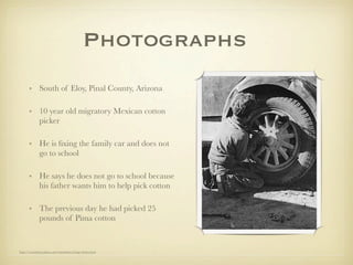 Photographs
       • South of Eloy, Pinal County, Arizona

       • 10 year old migratory Mexican cotton
         picker

       • He is ﬁxing the family car and does not
         go to school

       • He says he does not go to school because
         his father wants him to help pick cotton

       • The previous day he had picked 25
         pounds of Pima cotton


http://www.historyplace.com/unitedstates/lange/index.html
 