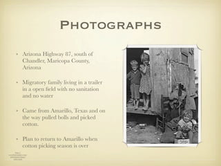 Photographs
        • Arizona Highway 87, south of
          Chandler, Maricopa County,
          Arizona

        • Migratory family living in a trailer
          in a open ﬁeld with no sanitation
          and no water

        • Came from Amarillo, Texas and on
          the way pulled bolls and picked
          cotton.

        • Plan to return to Amarillo when
          cotton picking season is over
       http://
www.historyplace.com/
 unitedstates/lange/
     index.html
 