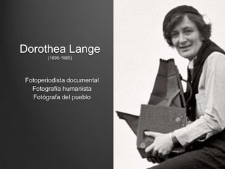 Dorothea Lange
       (1895-1965)




Fotoperiodista documental
  Fotografía humanista
  Fotógrafa del pueblo
 
