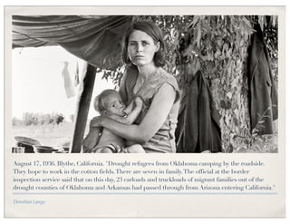 August 17, 1936. Blythe, California. "Drought refugees from Oklahoma camping by the roadside.
They hope to work in the cotton fields. There are seven in family. The official at the border
inspection service said that on this day, 23 carloads and truckloads of migrant families out of the
drought counties of Oklahoma and Arkansas had passed through from Arizona entering California."

Dorothea Lange
 