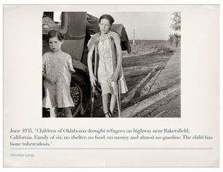 June 1935. "Children of Oklahoma drought refugees on highway near Bakersfield,
California. Family of six; no shelter, no food, no money and almost no gasoline. The child has
bone tuberculosis."

Dorothea Lange
 