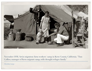 November 1936. Arvin migratory farm workers' camp in Kern County, California. "Tom
Collins, manager of Kern migrant camp, with drought refugee family."

Dorothea Lange
 