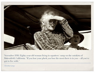 November 1936. Eighty-year-old woman living in squatters' camp on the outskirts of
Bakersfield, California. "If you lose your pluck you lose the most there is in you -- all you've
got to live with."

Dorothea Lange
 