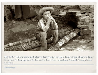 July 1939. "Ten-year-old son of tobacco sharecropper can do a 'hand's work' at harvest time."
Seen here feeding logs into the fire next to flue of the curing barn. Granville County, North
Carolina.

Dorothea Lange
 