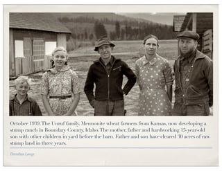 October 1939. The Unruf family. Mennonite wheat farmers from Kansas, now developing a
stump ranch in Boundary County, Idaho. The mother, father and hardworking 15-year-old
son with other children in yard before the barn. Father and son have cleared 30 acres of raw
stump land in three years.

Dorothea Lange
 