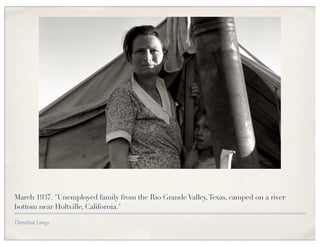 March 1937. "Unemployed family from the Rio Grande Valley, Texas, camped on a river
bottom near Holtville, California."

Dorothea Lange
 