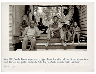 July 1939. "Zollie Lyons, Negro sharecropper, home from the field for dinner at noontime,
with his wife and part of his family. Note dog run. Wake County, North Carolina."

Dorothea Lange
 