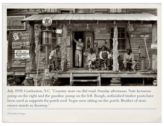 July 1939. Gordonton, N.C. "Country store on dirt road. Sunday afternoon. Note kerosene
pump on the right and the gasoline pump on the left. Rough, unfinished timber posts have
been used as supports for porch roof. Negro men sitting on the porch. Brother of store
owner stands in doorway."

Dorothea Lange
 