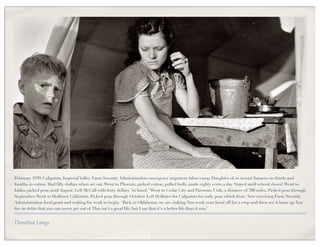 February 1939. Calipatria, Imperial Valley. Farm Security Administration emergency migratory labor camp. Daughter of ex-tenant farmers on thirds and
fourths in cotton. Had fifty dollars when set out. Went to Phoenix, picked cotton, pulled bolls, made eighty cents a day. Stayed until school closed. Went to
Idaho, picked peas until August. Left McCall with forty dollars "in hand." Went to Cedar City and Parowan, Utah, a distance of 700 miles. Picked peas through
September. Went to Hollister, California. Picked peas through October. Left Hollister for Calipatria for early peas which froze. Now receiving Farm Security
Administration food grant and waiting for work to begin. "Back in Oklahoma, we are sinking. You work your head off for a crop and then see it burn up. You
live in debts that you can never get out of. This isn't a good life, but I say that it's a better life than it was."


Dorothea Lange
 