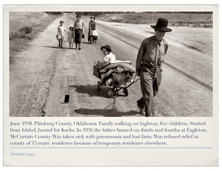 June 1938. Pittsburg County, Oklahoma. Family walking on highway, five children. Started
from Idabel, bound for Krebs. In 1936 the father farmed on thirds and fourths at Eagleton,
McCurtain County. Was taken sick with pneumonia and lost farm. Was refused relief in
county of 15 years' residence because of temporary residence elsewhere.

Dorothea Lange
 