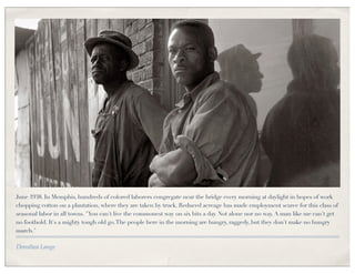 June 1938. In Memphis, hundreds of colored laborers congregate near the bridge every morning at daylight in hopes of work
chopping cotton on a plantation, where they are taken by truck. Reduced acreage has made employment scarce for this class of
seasonal labor in all towns. "You can't live the commonest way on six bits a day. Not alone nor no way. A man like me can't get
no foothold. It's a mighty tough old go. The people here in the morning are hungry, raggedy, but they don't make no hungry
march."

Dorothea Lange
 