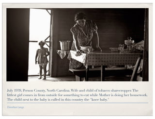 July 1939, Person County, North Carolina. Wife and child of tobacco sharecropper. The
littlest girl comes in from outside for something to eat while Mother is doing her housework.
The child next to the baby is called in this country the "knee baby."

Dorothea Lange
 