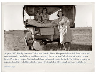 August 1936. Family between Dallas and Austin, Texas. The people have left their home and
connections in South Texas, and hope to reach the Arkansas Delta for work in the cotton
fields. Penniless people. No food and three gallons of gas in the tank. The father is trying to
repair a tire. Three children. Father says, "It's tough but life's tough anyway you take it."

Dorothea Lange
 