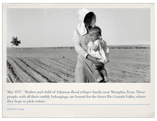 May 1937. "Mother and child of Arkansas flood refugee family near Memphis, Texas. These
people, with all their earthly belongings, are bound for the lower Rio Grande Valley, where
they hope to pick cotton."

Dorothea Lange
 