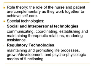 Role theory: the role of the nurse and patient are complementary as they work together to achieve self-care.Special technologies:Social and Interpersonal technologies	communicating, coordinating, establishing and maintaining therapeutic relations, rendering assistance.Regulatory Technologies maintaining and promoting life processes, growth/development, and psycho-physiologic modes of functioning