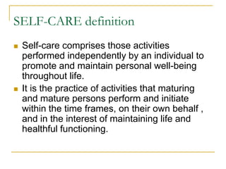 SELF-CARE definitionSelf-care comprises those activities performed independently by an individual to promote and maintain personal well-being throughout life.It is the practice of activities that maturing and mature persons perform and initiate within the time frames, on their own behalf , and in the interest of maintaining life and healthful functioning.