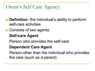 Orem’s Self Care AgencyDefinition: the individual’s ability to perform self-care activitiesConsists of two agents:Self-care Agent 	Person who provides the self-careDependent Care Agent	Person other than the individual who provides the care (such as a parent)